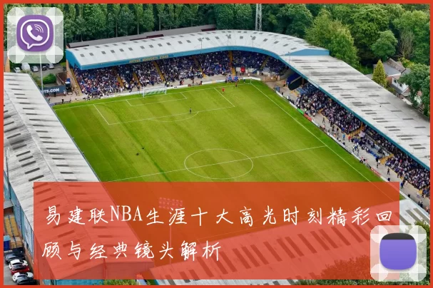 易建联NBA生涯十大高光时刻精彩回顾与经典镜头解析