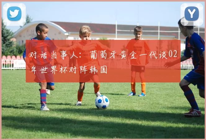 对话当事人：葡萄牙黄金一代谈02年世界杯对阵韩国