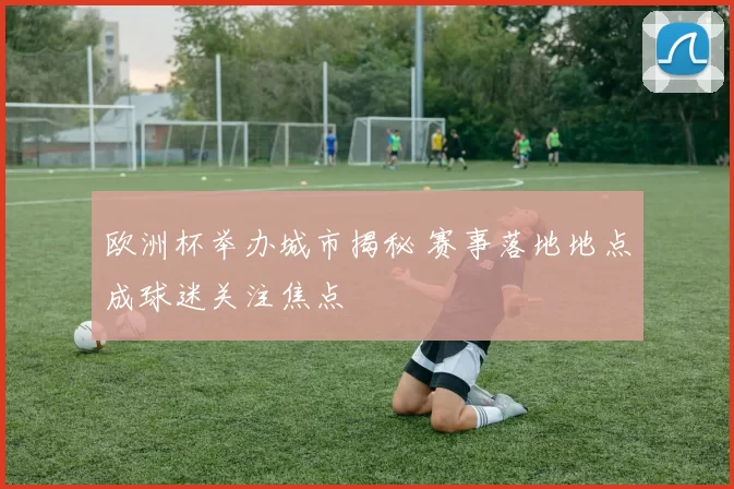 欧洲杯举办城市揭秘 赛事落地地点成球迷关注焦点