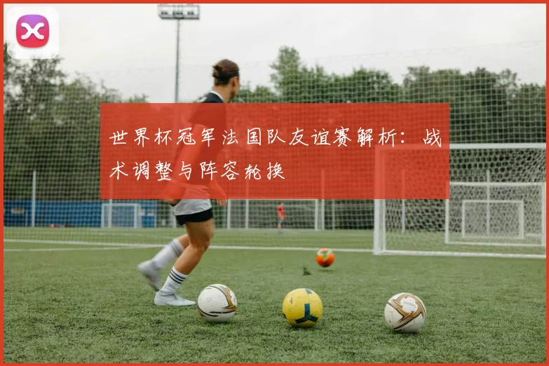 世界杯冠军法国队友谊赛解析:战术调整与阵容轮换