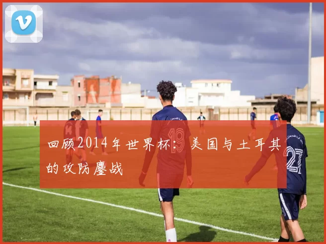 回顾2014年世界杯：美国与土耳其的攻防鏖战