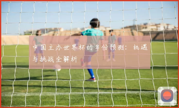中国主办世界杯的年份预测：机遇与挑战全解析