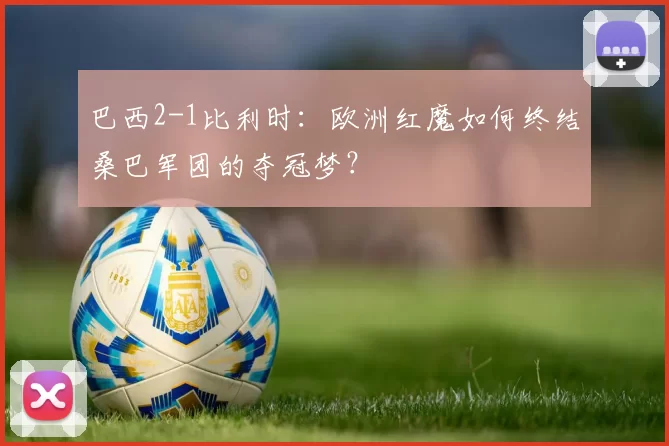 巴西2-1比利时:欧洲红魔如何终结桑巴军团的夺冠梦?