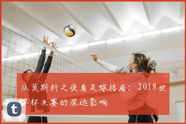 从莫斯科之夜看足球格局：2018世界杯决赛的深远影响