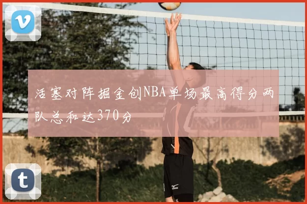 活塞对阵掘金创NBA单场最高得分两队总和达370分
