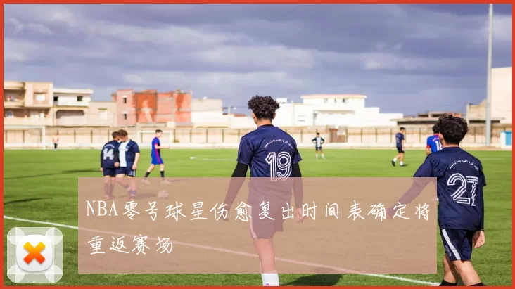 NBA零号球星伤愈复出时间表确定将重返赛场