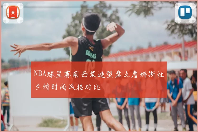 NBA球星赛前西装造型盘点詹姆斯杜兰特时尚风格对比