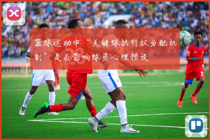 篮球运动中“关键球执行权分配机制”是否影响球员心理预设