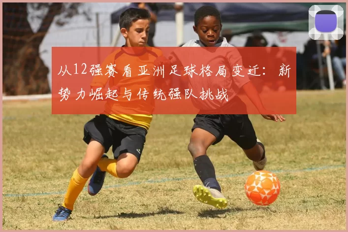 从12强赛看亚洲足球格局变迁：新势力崛起与传统强队挑战