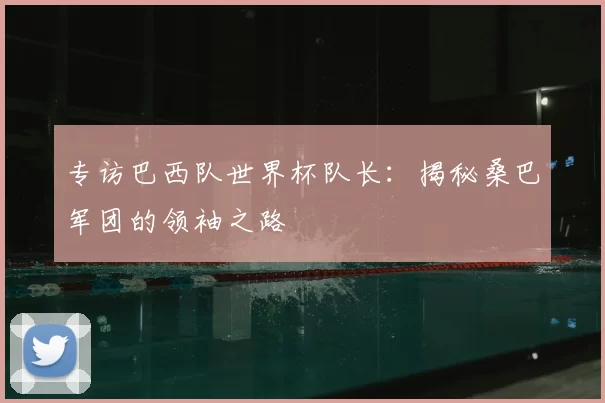 专访巴西队世界杯队长：揭秘桑巴军团的领袖之路