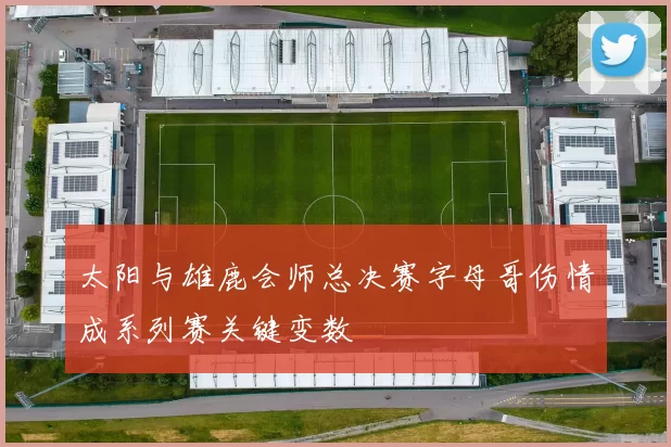 太阳与雄鹿会师总决赛字母哥伤情成系列赛关键变数
