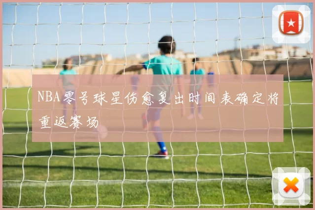 NBA零号球星伤愈复出时间表确定将重返赛场