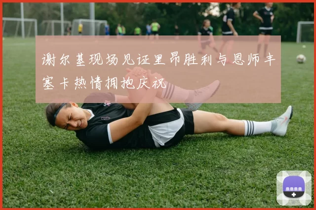 谢尔基现场见证里昂胜利与恩师丰塞卡热情拥抱庆祝