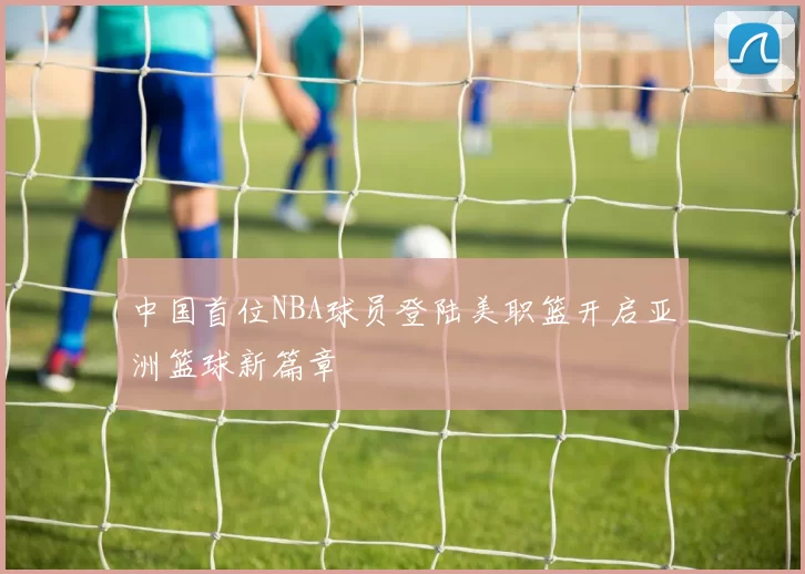 中国首位NBA球员登陆美职篮开启亚洲篮球新篇章