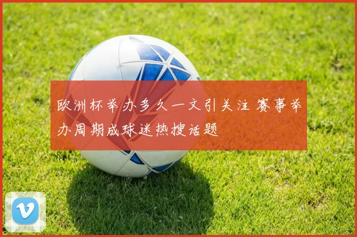欧洲杯举办多久一文引关注 赛事举办周期成球迷热搜话题