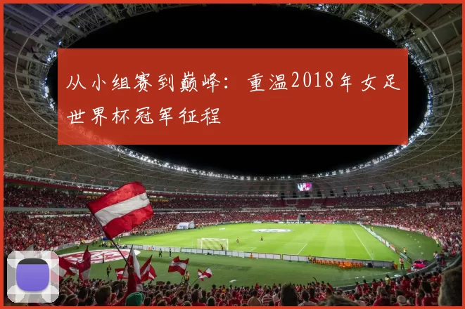 从小组赛到巅峰:重温2018年女足世界杯冠军征程