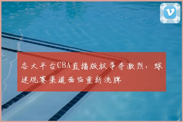 各大平台CBA直播版权争夺激烈,球迷观赛渠道面临重新洗牌