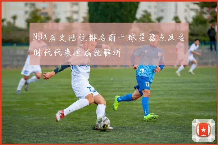NBA历史地位排名前十球星盘点及各时代代表性成就解析