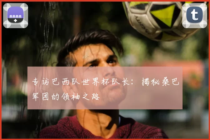 专访巴西队世界杯队长:揭秘桑巴军团的领袖之路