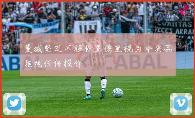 曼城坚定不移将罗德里视为非卖品拒绝任何报价