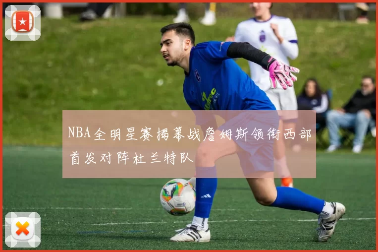 NBA全明星赛揭幕战詹姆斯领衔西部首发对阵杜兰特队