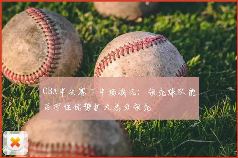 CBA半决赛下半场战况：领先球队能否守住优势扩大总分领先