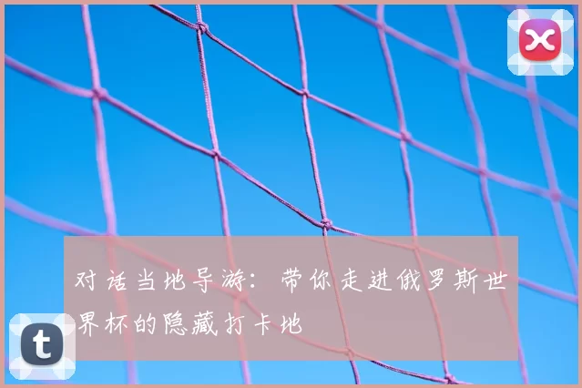 对话当地导游:带你走进俄罗斯世界杯的隐藏打卡地