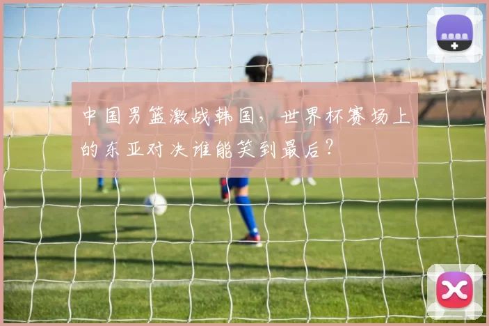 中国男篮激战韩国，世界杯赛场上的东亚对决谁能笑到最后？