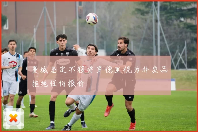 曼城坚定不移将罗德里视为非卖品拒绝任何报价