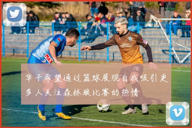 华子希望通过篮球展现自我吸引更多人关注森林狼比赛的热情