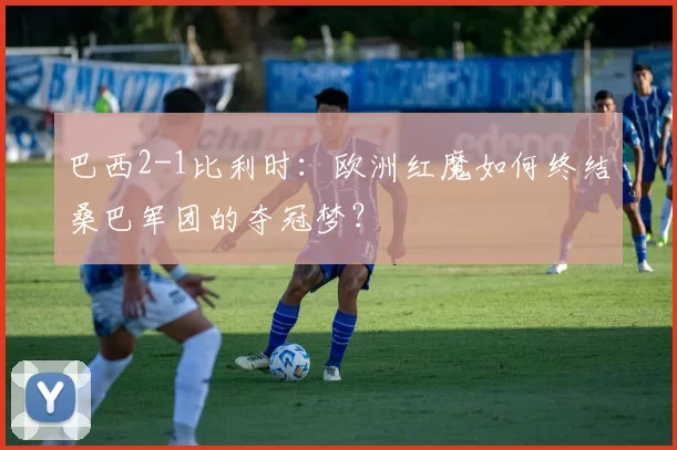 巴西2-1比利时:欧洲红魔如何终结桑巴军团的夺冠梦?