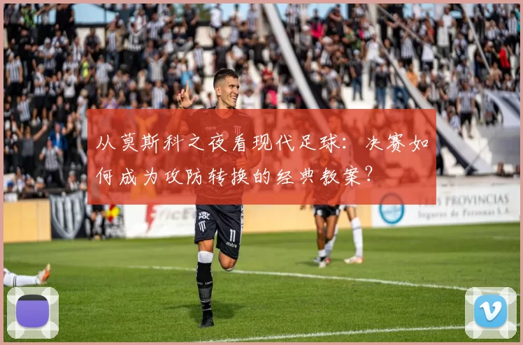 从莫斯科之夜看现代足球:决赛如何成为攻防转换的经典教案?