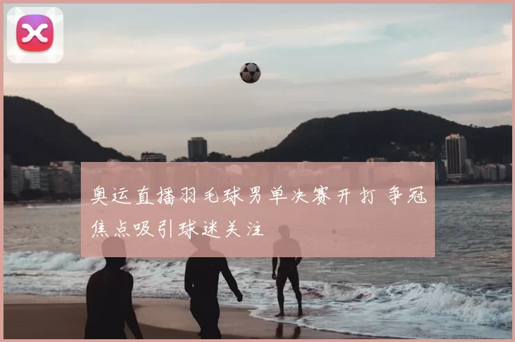 奥运直播羽毛球男单决赛开打 争冠焦点吸引球迷关注