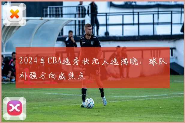 2024年CBA选秀状元人选揭晓,球队补强方向成焦点