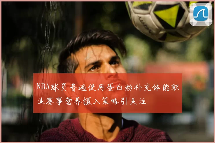 NBA球员普遍使用蛋白粉补充体能职业赛事营养摄入策略引关注