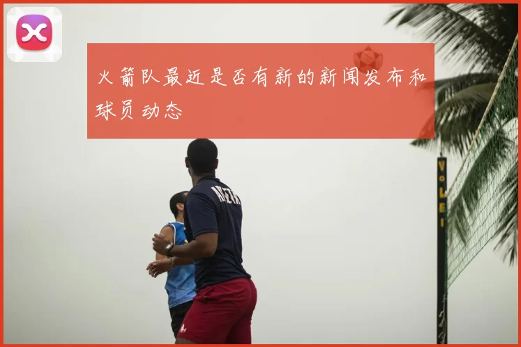 火箭队最近是否有新的新闻发布和球员动态