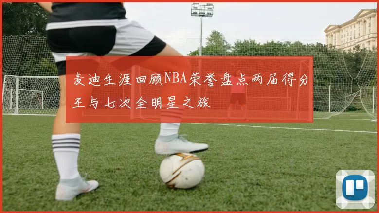 麦迪生涯回顾NBA荣誉盘点两届得分王与七次全明星之旅