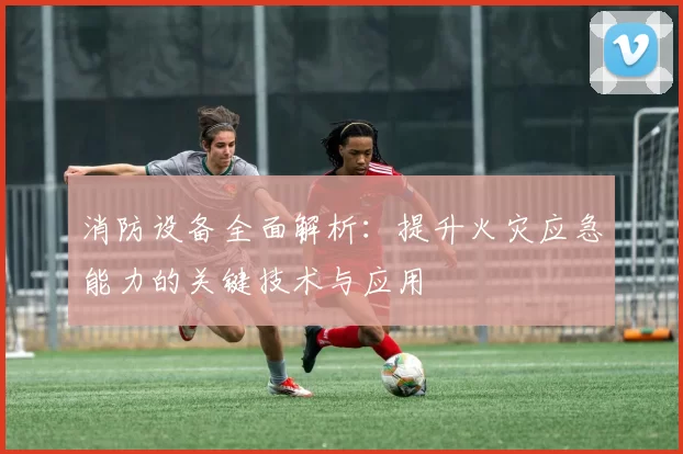 消防设备全面解析：提升火灾应急能力的关键技术与应用
