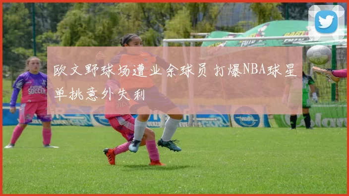 欧文野球场遭业余球员打爆NBA球星单挑意外失利