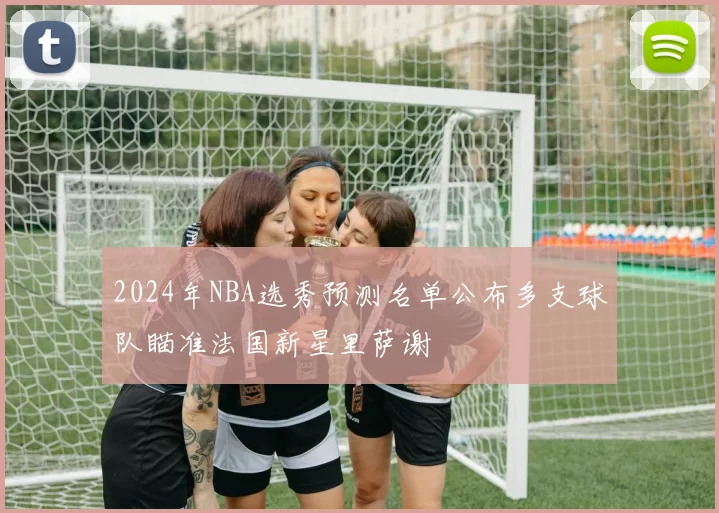 2024年NBA选秀预测名单公布多支球队瞄准法国新星里萨谢