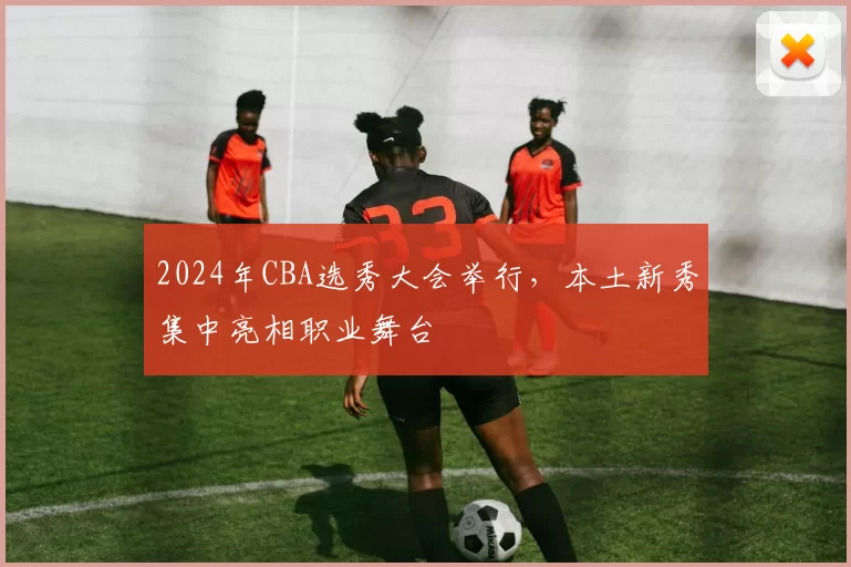 2024年CBA选秀大会举行，本土新秀集中亮相职业舞台