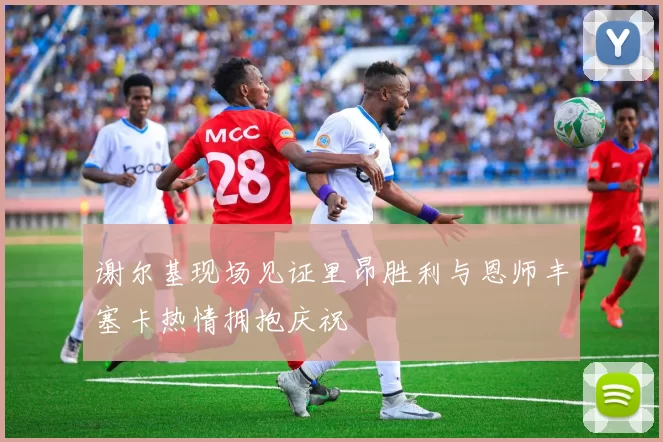 谢尔基现场见证里昂胜利与恩师丰塞卡热情拥抱庆祝