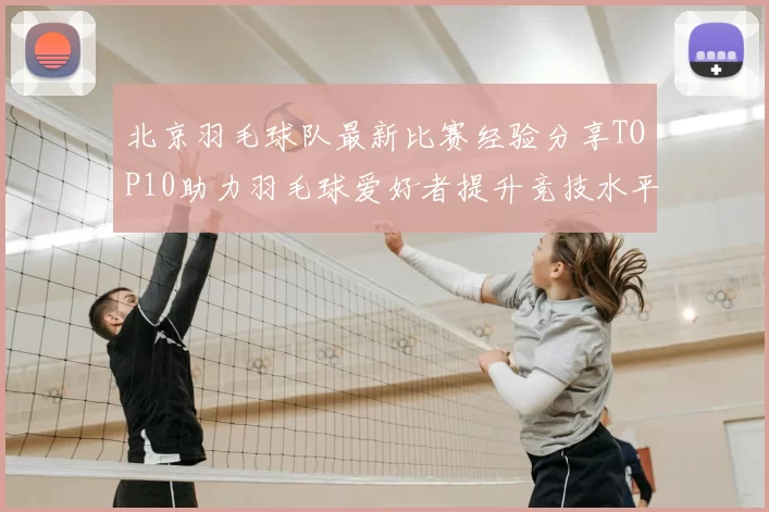 北京羽毛球队最新比赛经验分享TOP10助力羽毛球爱好者提升竞技水平