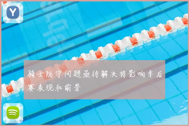 骑士防守问题亟待解决将影响季后赛表现和前景