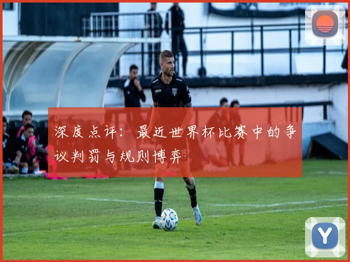 深度点评:最近世界杯比赛中的争议判罚与规则博弈