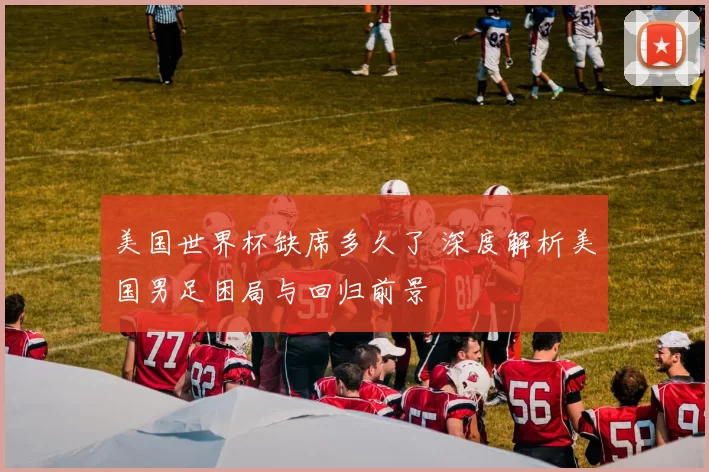 美国世界杯缺席多久了 深度解析美国男足困局与回归前景