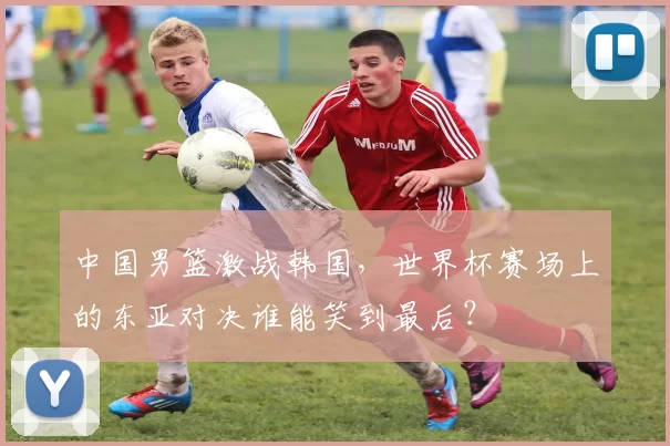中国男篮激战韩国，世界杯赛场上的东亚对决谁能笑到最后？