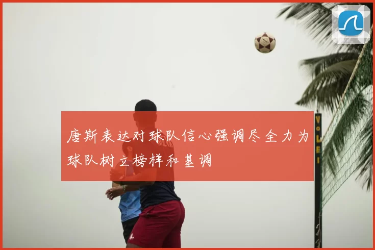 唐斯表达对球队信心强调尽全力为球队树立榜样和基调