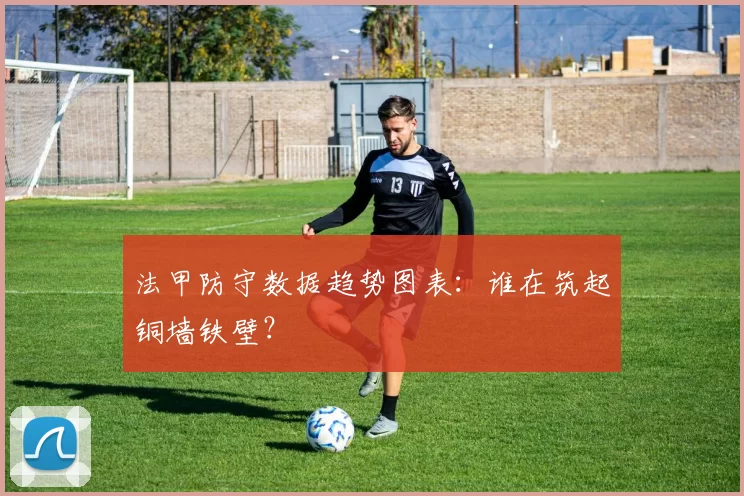 法甲防守数据趋势图表:谁在筑起铜墙铁壁?