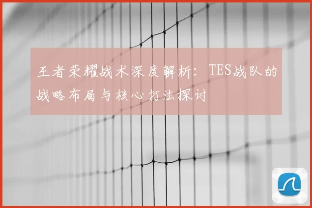 王者荣耀战术深度解析：TES战队的战略布局与核心打法探讨